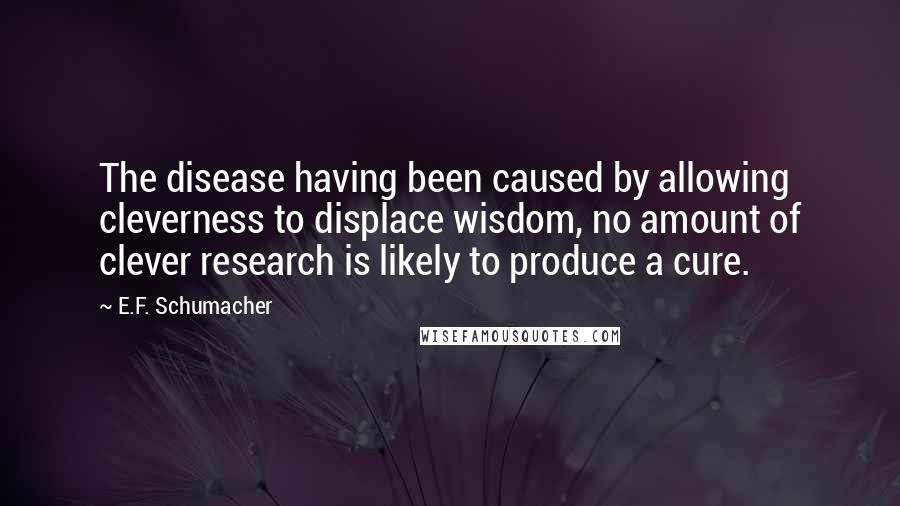 E.F. Schumacher Quotes: The disease having been caused by allowing cleverness to displace wisdom, no amount of clever research is likely to produce a cure.
