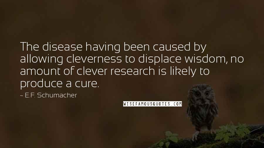 E.F. Schumacher Quotes: The disease having been caused by allowing cleverness to displace wisdom, no amount of clever research is likely to produce a cure.