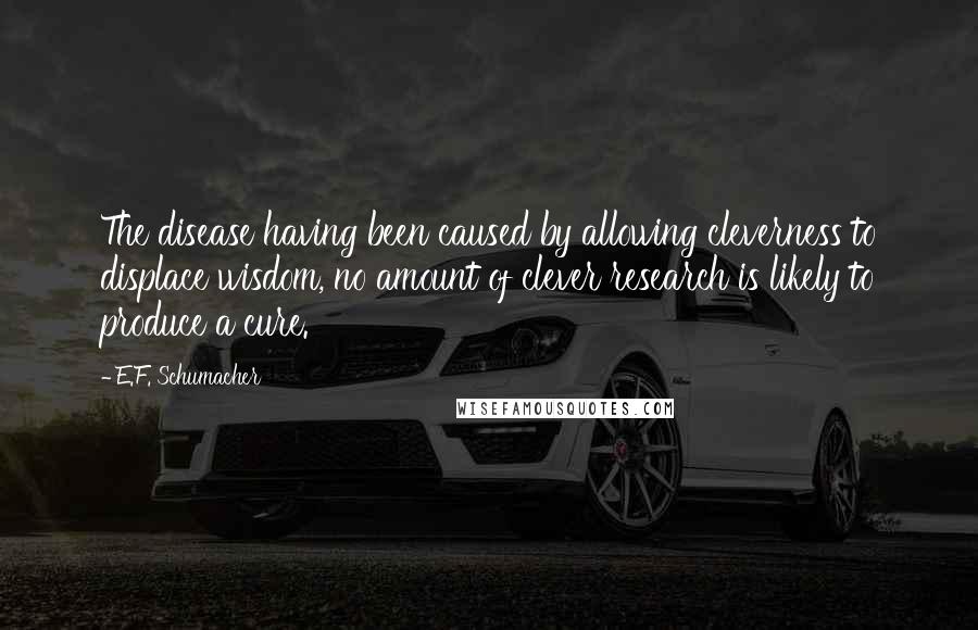 E.F. Schumacher Quotes: The disease having been caused by allowing cleverness to displace wisdom, no amount of clever research is likely to produce a cure.