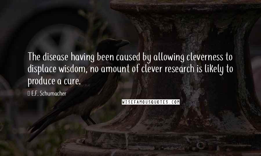 E.F. Schumacher Quotes: The disease having been caused by allowing cleverness to displace wisdom, no amount of clever research is likely to produce a cure.