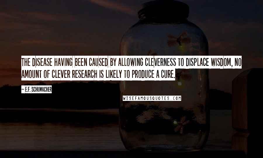 E.F. Schumacher Quotes: The disease having been caused by allowing cleverness to displace wisdom, no amount of clever research is likely to produce a cure.