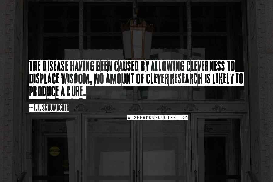 E.F. Schumacher Quotes: The disease having been caused by allowing cleverness to displace wisdom, no amount of clever research is likely to produce a cure.