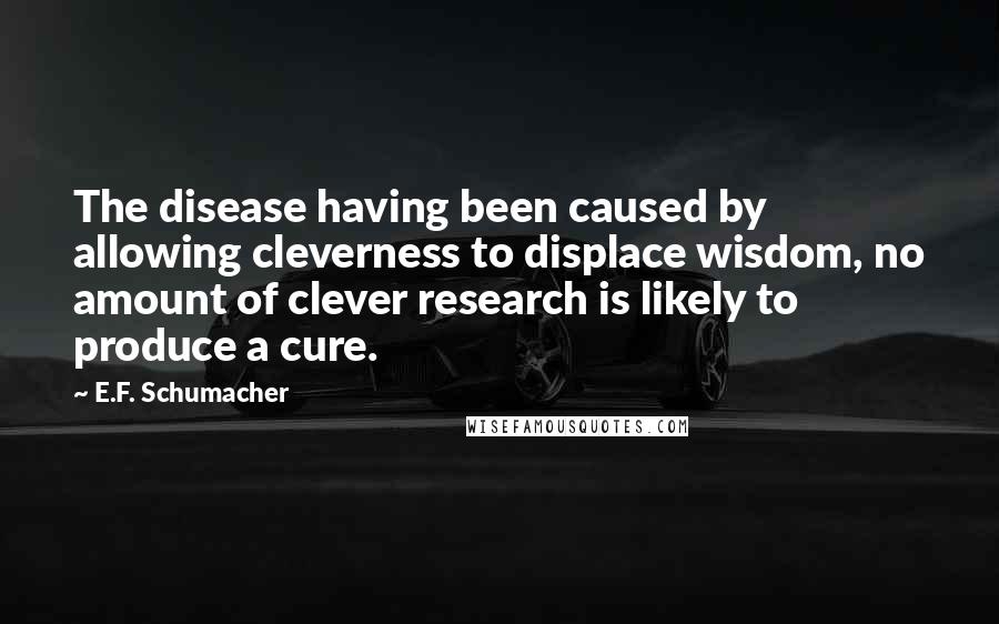 E.F. Schumacher Quotes: The disease having been caused by allowing cleverness to displace wisdom, no amount of clever research is likely to produce a cure.