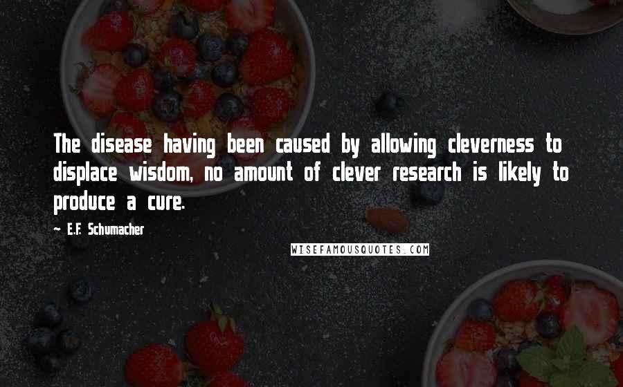 E.F. Schumacher Quotes: The disease having been caused by allowing cleverness to displace wisdom, no amount of clever research is likely to produce a cure.
