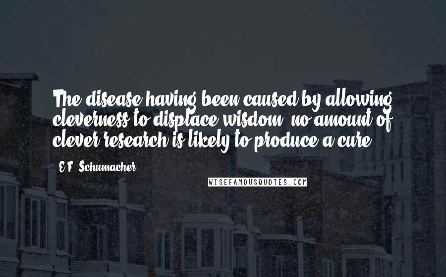 E.F. Schumacher Quotes: The disease having been caused by allowing cleverness to displace wisdom, no amount of clever research is likely to produce a cure.