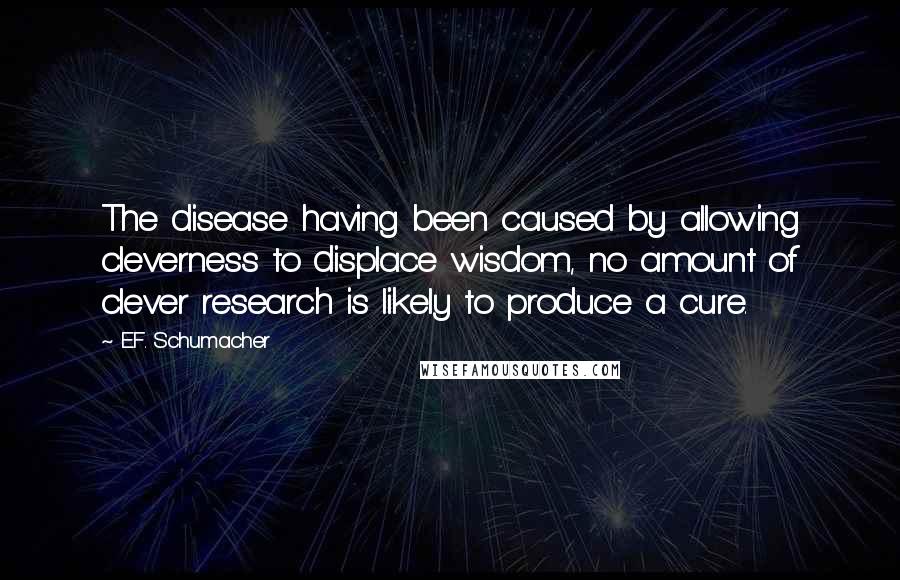E.F. Schumacher Quotes: The disease having been caused by allowing cleverness to displace wisdom, no amount of clever research is likely to produce a cure.