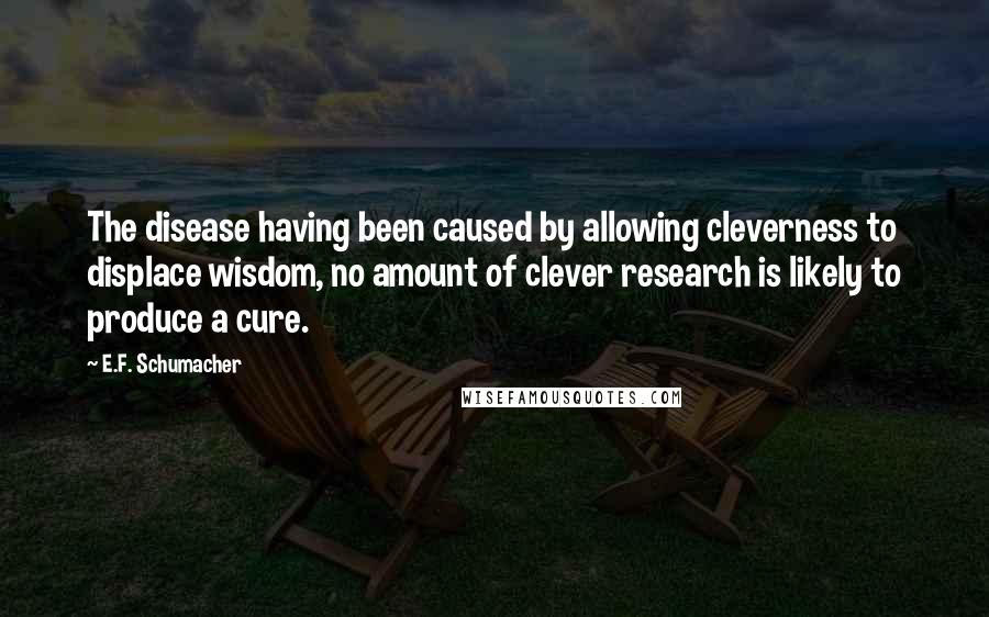 E.F. Schumacher Quotes: The disease having been caused by allowing cleverness to displace wisdom, no amount of clever research is likely to produce a cure.