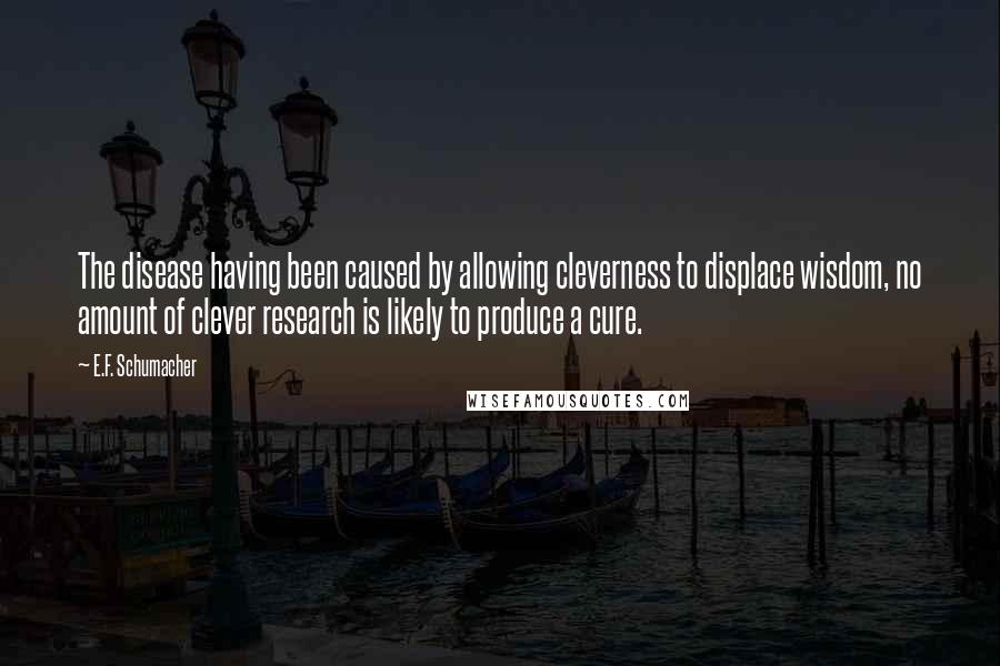 E.F. Schumacher Quotes: The disease having been caused by allowing cleverness to displace wisdom, no amount of clever research is likely to produce a cure.