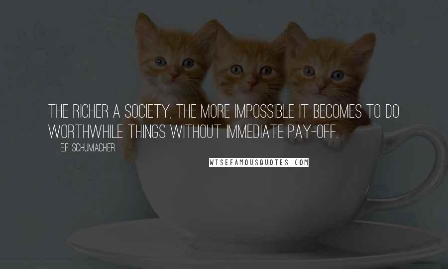 E.F. Schumacher Quotes: The richer a society, the more impossible it becomes to do worthwhile things without immediate pay-off.