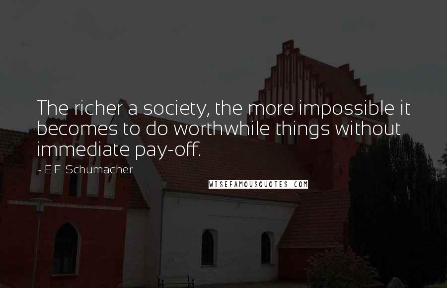 E.F. Schumacher Quotes: The richer a society, the more impossible it becomes to do worthwhile things without immediate pay-off.