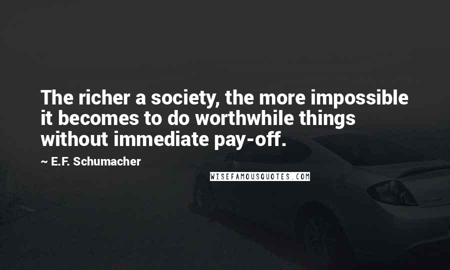 E.F. Schumacher Quotes: The richer a society, the more impossible it becomes to do worthwhile things without immediate pay-off.