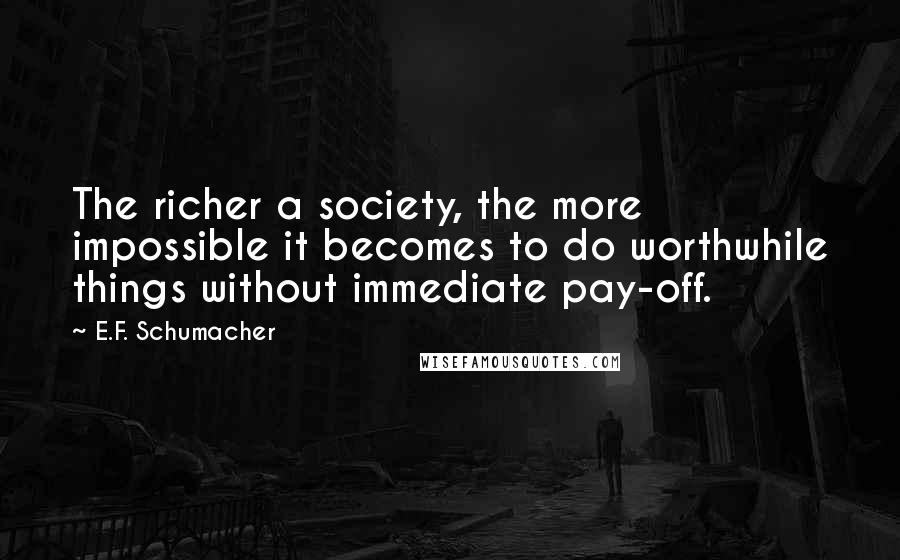 E.F. Schumacher Quotes: The richer a society, the more impossible it becomes to do worthwhile things without immediate pay-off.