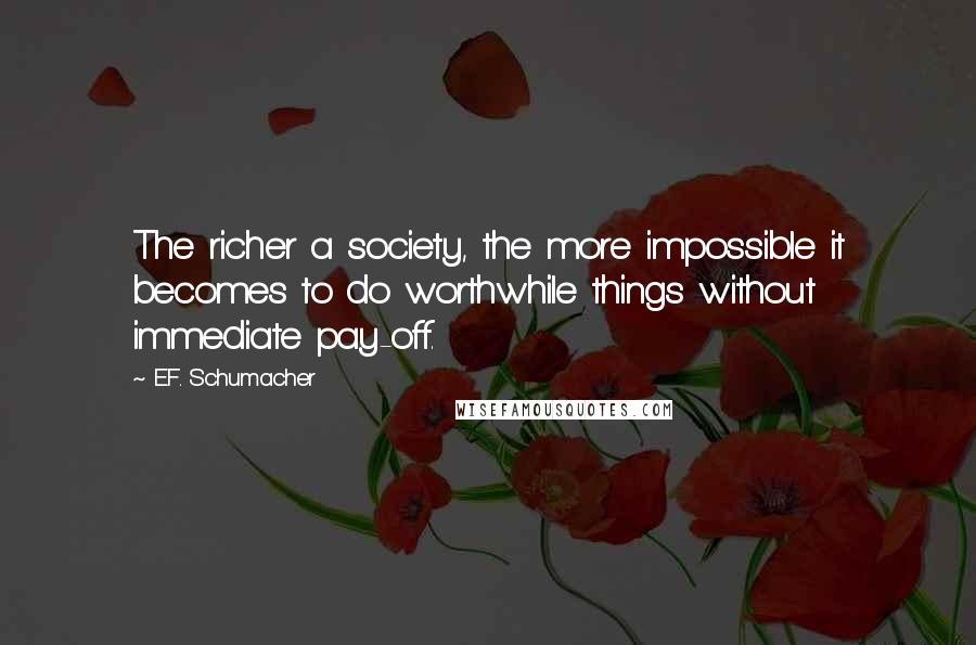 E.F. Schumacher Quotes: The richer a society, the more impossible it becomes to do worthwhile things without immediate pay-off.