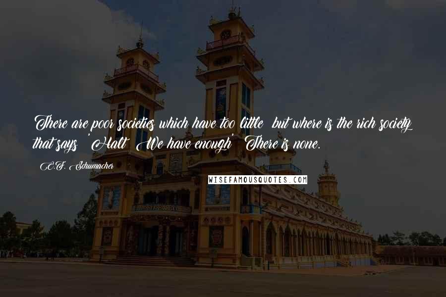 E.F. Schumacher Quotes: There are poor societies which have too little; but where is the rich society that says: 'Halt! We have enough'? There is none.