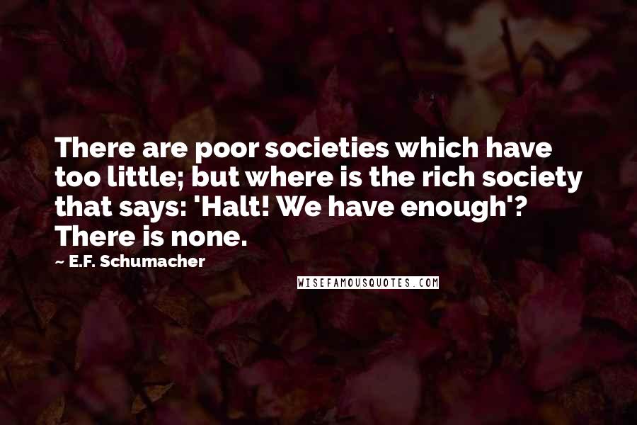 E.F. Schumacher Quotes: There are poor societies which have too little; but where is the rich society that says: 'Halt! We have enough'? There is none.