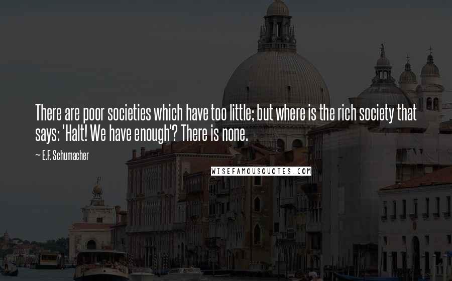 E.F. Schumacher Quotes: There are poor societies which have too little; but where is the rich society that says: 'Halt! We have enough'? There is none.