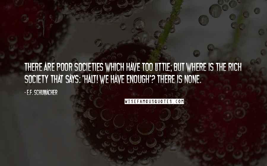 E.F. Schumacher Quotes: There are poor societies which have too little; but where is the rich society that says: 'Halt! We have enough'? There is none.