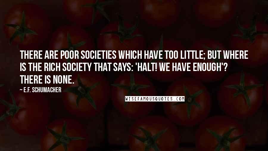 E.F. Schumacher Quotes: There are poor societies which have too little; but where is the rich society that says: 'Halt! We have enough'? There is none.