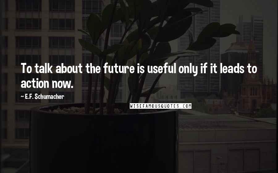 E.F. Schumacher Quotes: To talk about the future is useful only if it leads to action now.