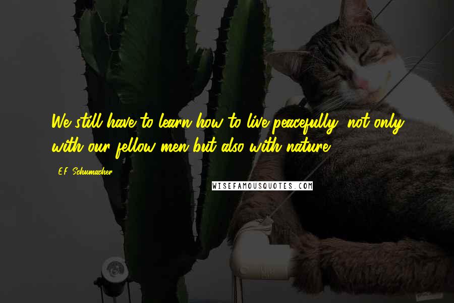 E.F. Schumacher Quotes: We still have to learn how to live peacefully, not only with our fellow men but also with nature ...