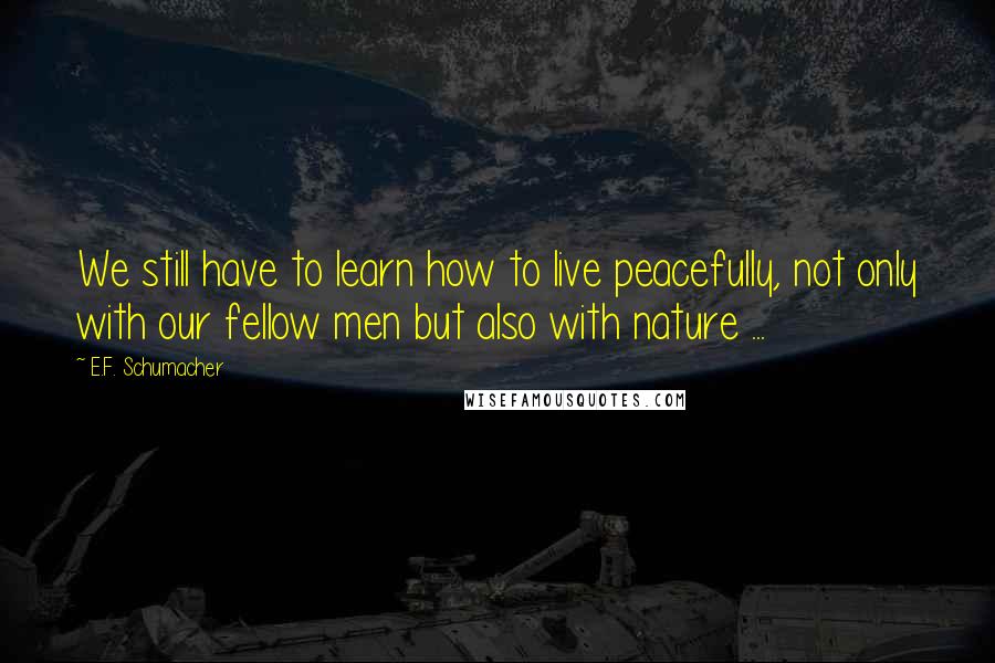 E.F. Schumacher Quotes: We still have to learn how to live peacefully, not only with our fellow men but also with nature ...