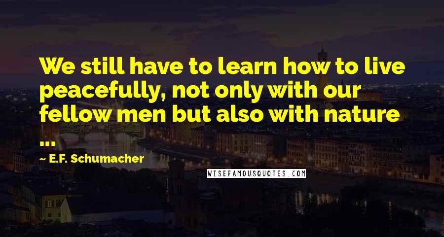 E.F. Schumacher Quotes: We still have to learn how to live peacefully, not only with our fellow men but also with nature ...