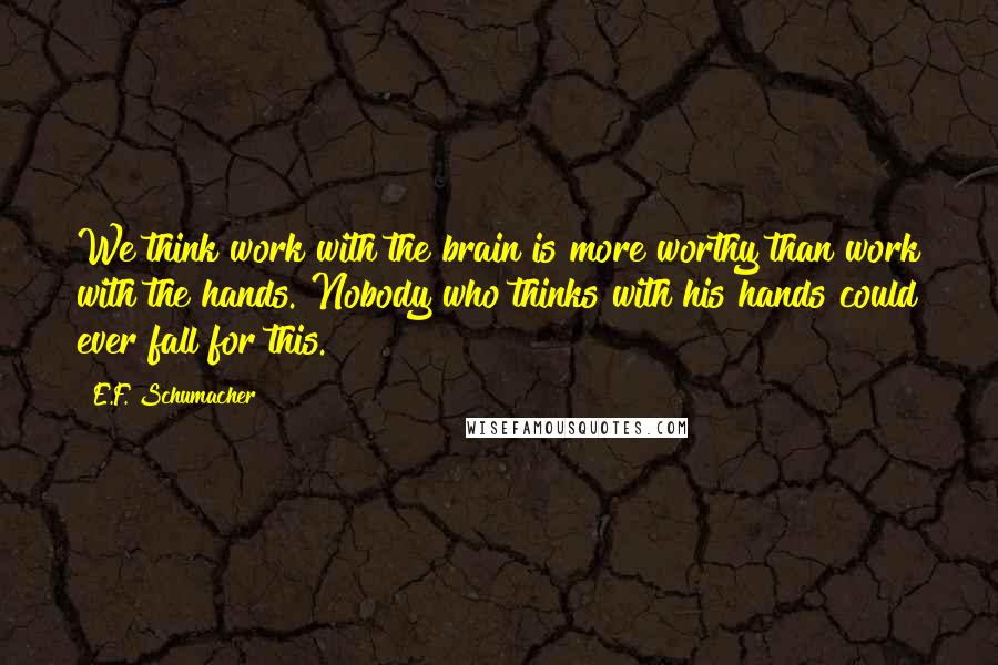 E.F. Schumacher Quotes: We think work with the brain is more worthy than work with the hands. Nobody who thinks with his hands could ever fall for this.