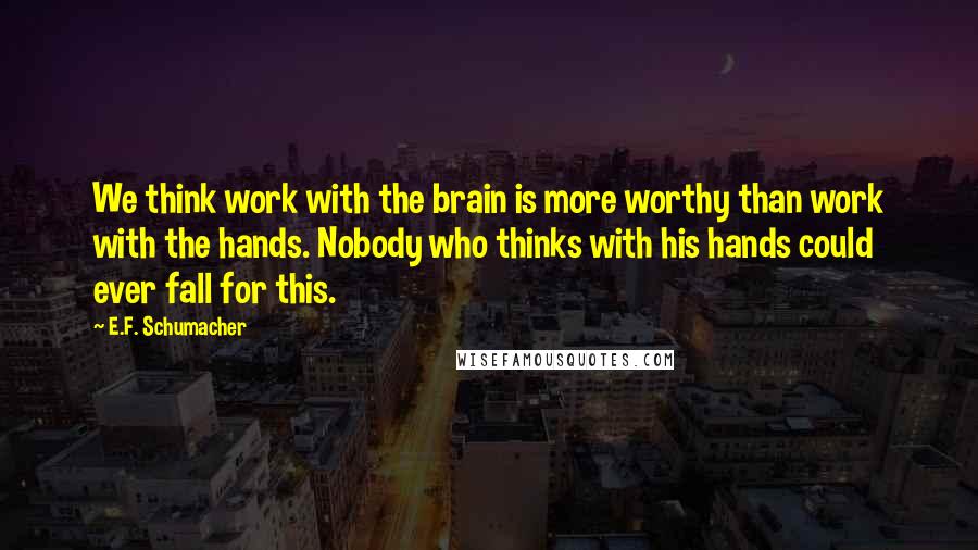 E.F. Schumacher Quotes: We think work with the brain is more worthy than work with the hands. Nobody who thinks with his hands could ever fall for this.