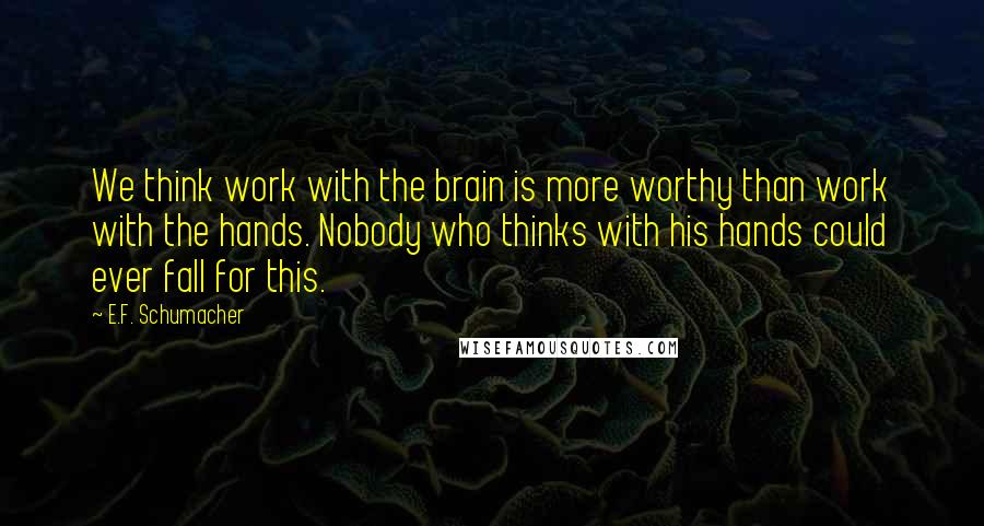 E.F. Schumacher Quotes: We think work with the brain is more worthy than work with the hands. Nobody who thinks with his hands could ever fall for this.