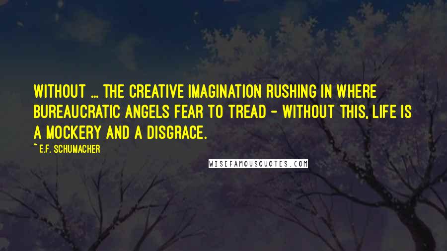 E.F. Schumacher Quotes: Without ... the creative imagination rushing in where bureaucratic angels fear to tread - without this, life is a mockery and a disgrace.