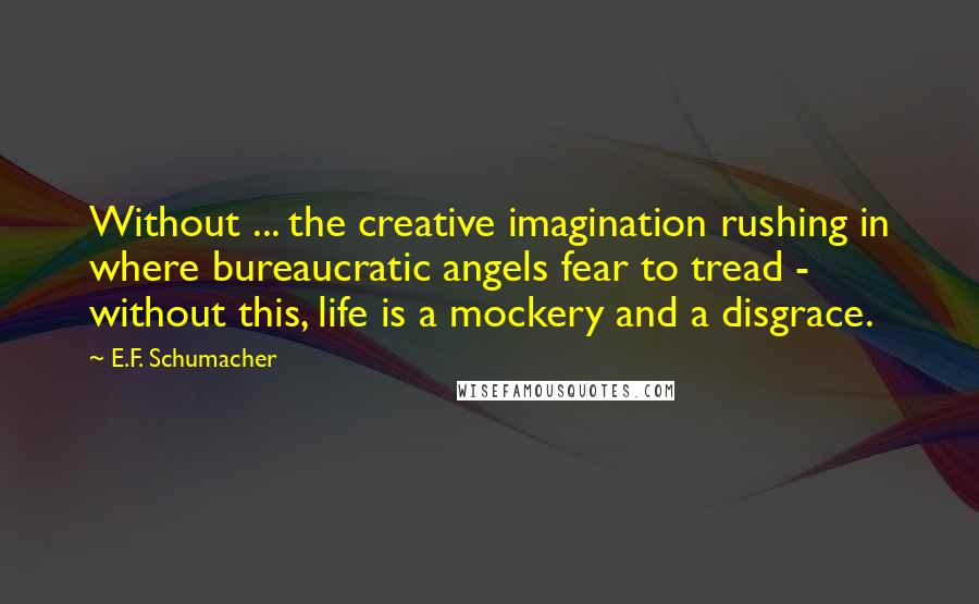 E.F. Schumacher Quotes: Without ... the creative imagination rushing in where bureaucratic angels fear to tread - without this, life is a mockery and a disgrace.