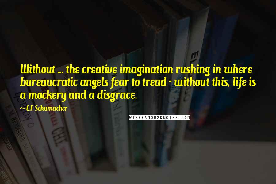 E.F. Schumacher Quotes: Without ... the creative imagination rushing in where bureaucratic angels fear to tread - without this, life is a mockery and a disgrace.