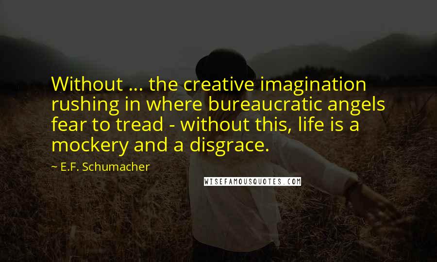 E.F. Schumacher Quotes: Without ... the creative imagination rushing in where bureaucratic angels fear to tread - without this, life is a mockery and a disgrace.