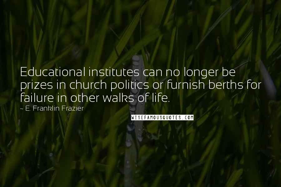 E. Franklin Frazier Quotes: Educational institutes can no longer be prizes in church politics or furnish berths for failure in other walks of life.