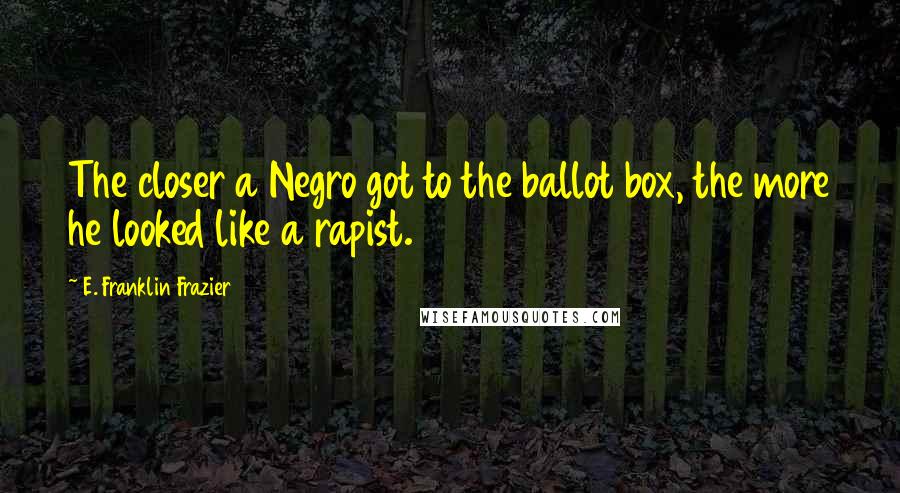 E. Franklin Frazier Quotes: The closer a Negro got to the ballot box, the more he looked like a rapist.