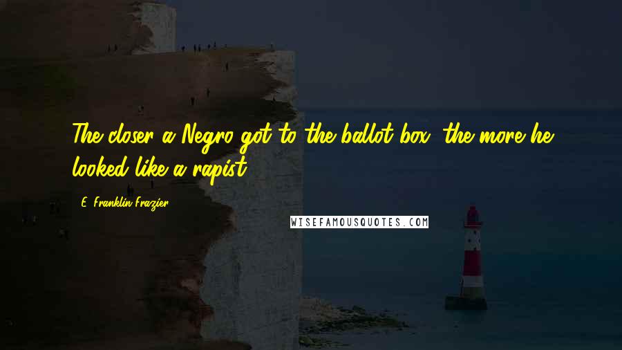 E. Franklin Frazier Quotes: The closer a Negro got to the ballot box, the more he looked like a rapist.