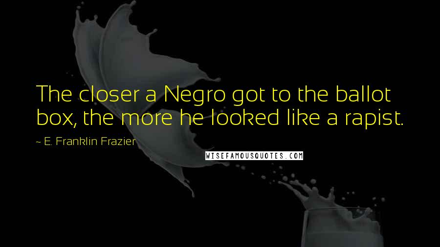 E. Franklin Frazier Quotes: The closer a Negro got to the ballot box, the more he looked like a rapist.