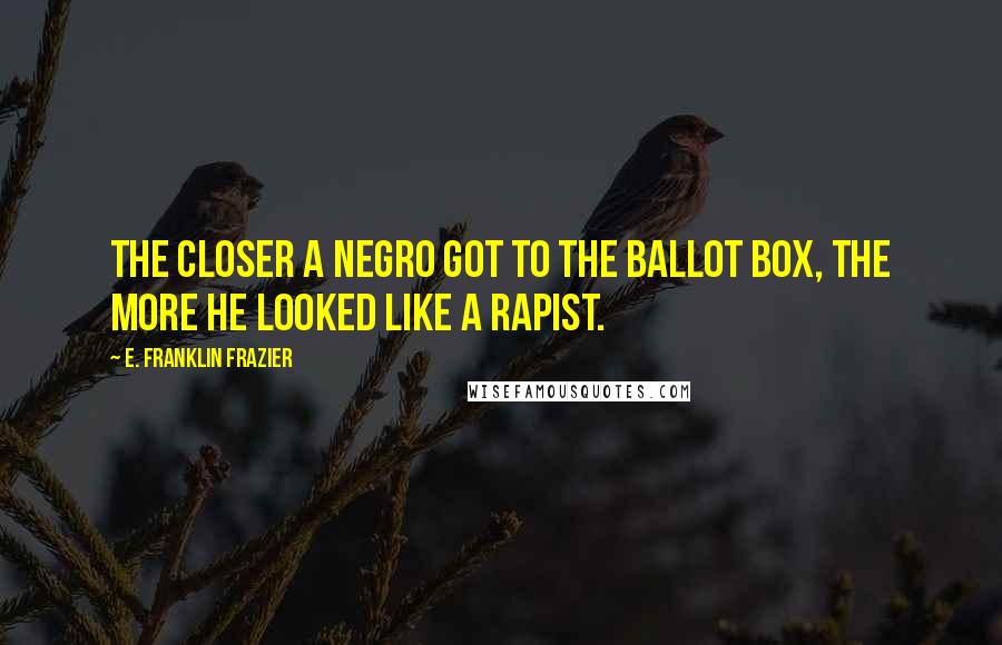 E. Franklin Frazier Quotes: The closer a Negro got to the ballot box, the more he looked like a rapist.