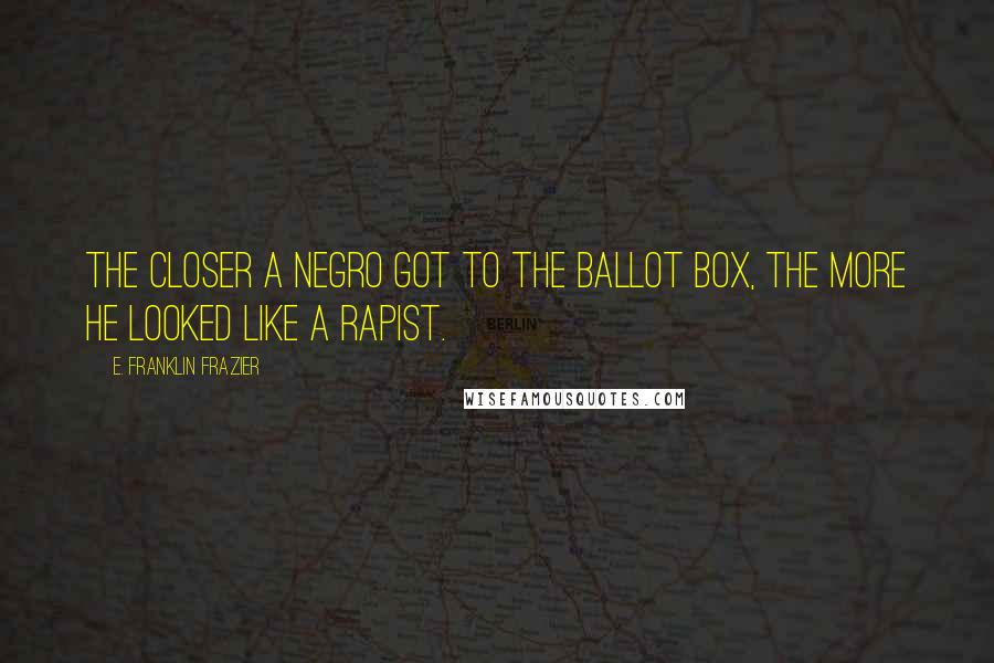 E. Franklin Frazier Quotes: The closer a Negro got to the ballot box, the more he looked like a rapist.