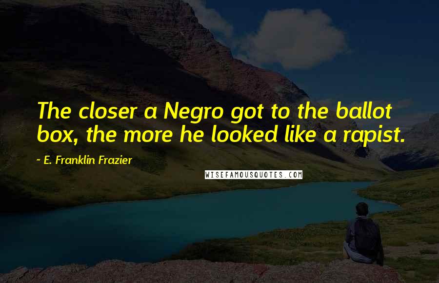 E. Franklin Frazier Quotes: The closer a Negro got to the ballot box, the more he looked like a rapist.