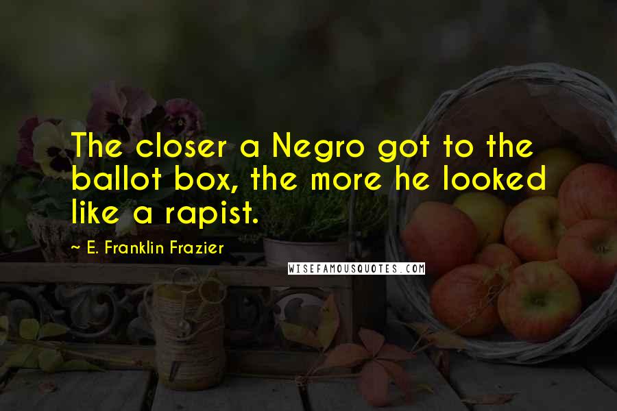 E. Franklin Frazier Quotes: The closer a Negro got to the ballot box, the more he looked like a rapist.