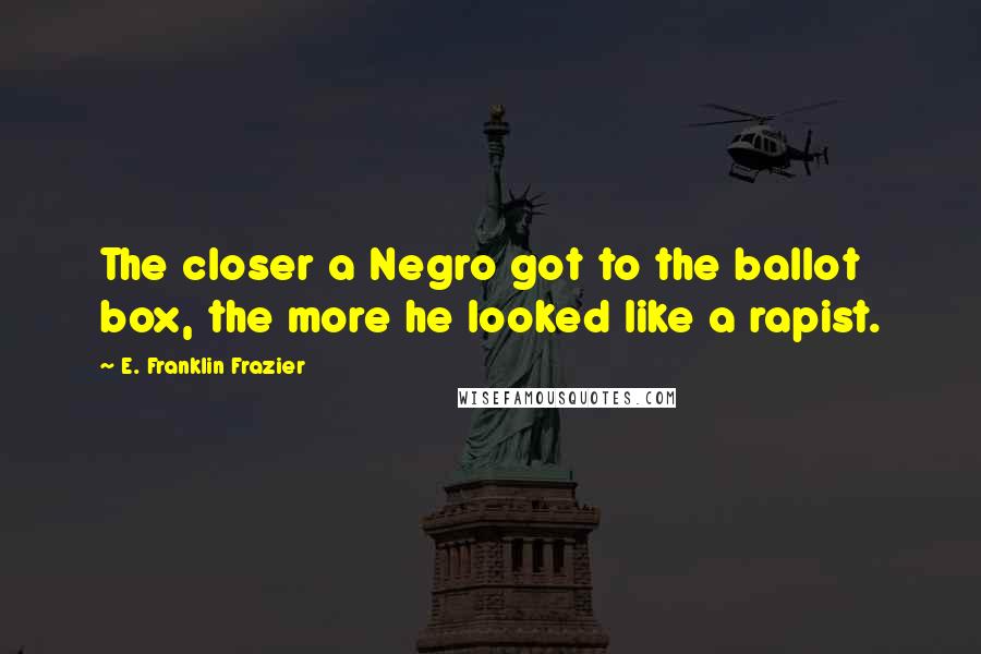 E. Franklin Frazier Quotes: The closer a Negro got to the ballot box, the more he looked like a rapist.