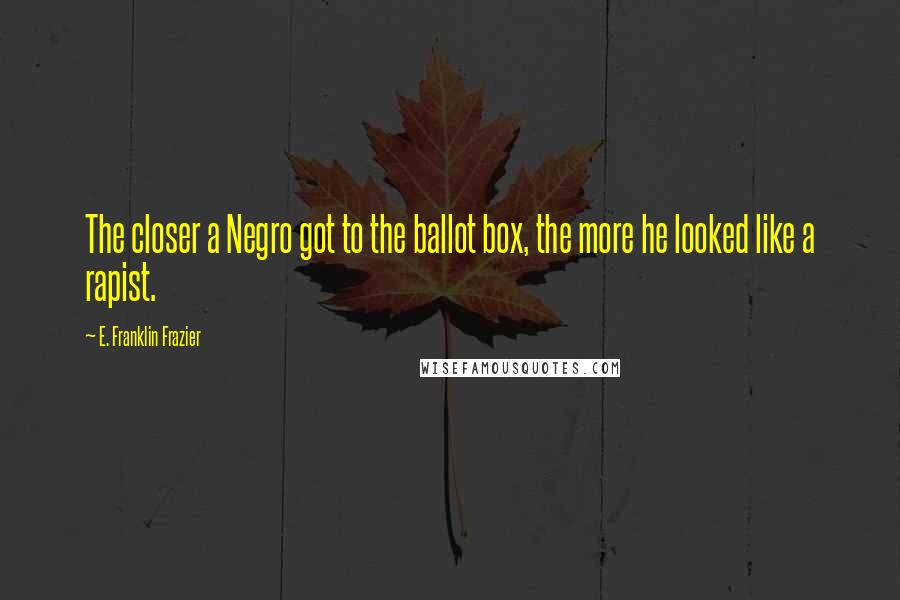 E. Franklin Frazier Quotes: The closer a Negro got to the ballot box, the more he looked like a rapist.