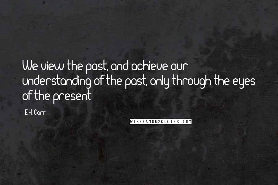 E.H. Carr Quotes: We view the past, and achieve our understanding of the past, only through the eyes of the present