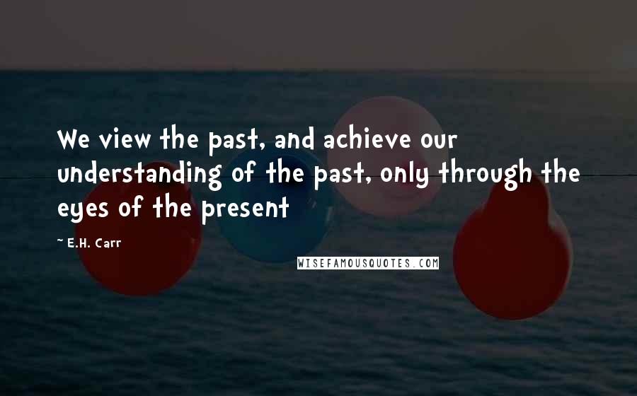 E.H. Carr Quotes: We view the past, and achieve our understanding of the past, only through the eyes of the present