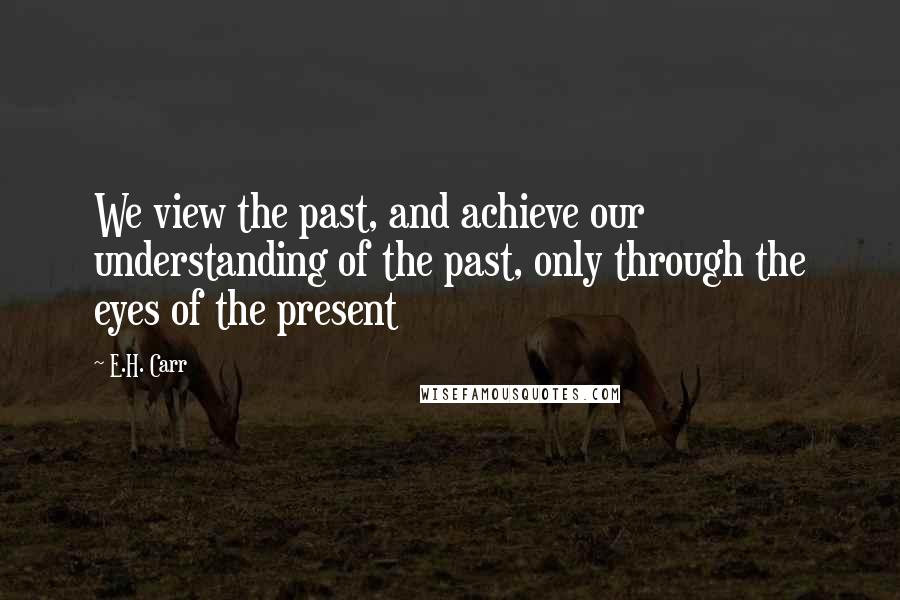 E.H. Carr Quotes: We view the past, and achieve our understanding of the past, only through the eyes of the present