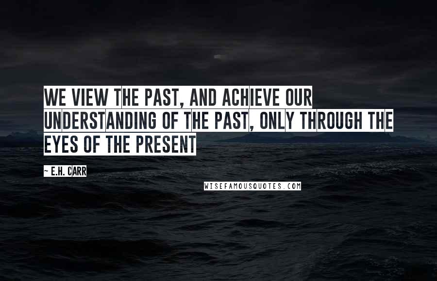 E.H. Carr Quotes: We view the past, and achieve our understanding of the past, only through the eyes of the present