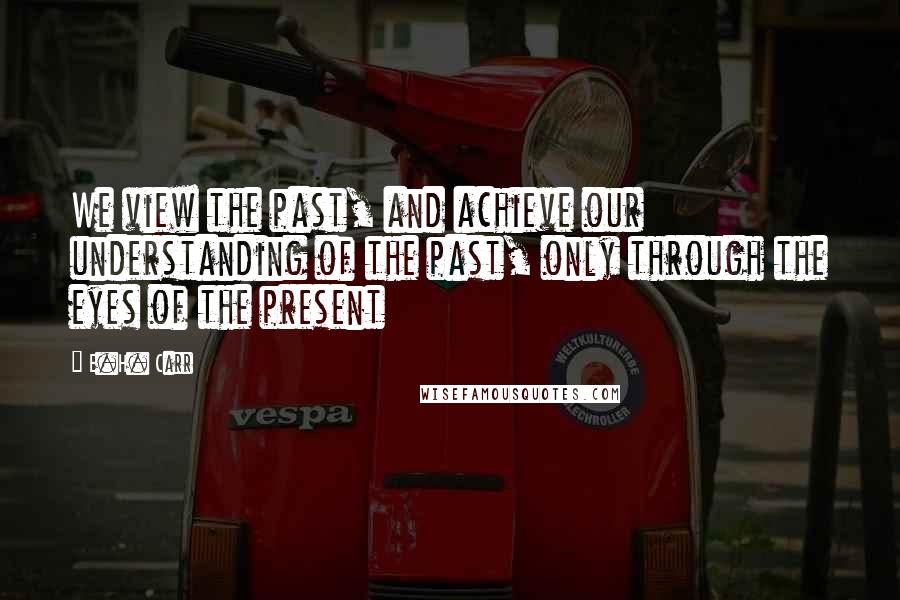 E.H. Carr Quotes: We view the past, and achieve our understanding of the past, only through the eyes of the present