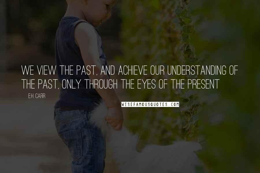 E.H. Carr Quotes: We view the past, and achieve our understanding of the past, only through the eyes of the present