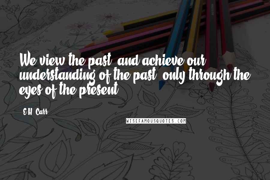 E.H. Carr Quotes: We view the past, and achieve our understanding of the past, only through the eyes of the present